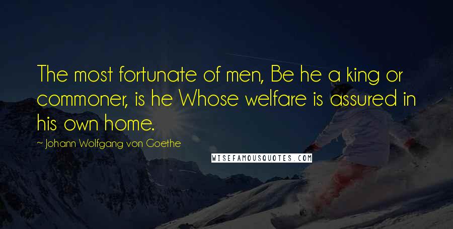 Johann Wolfgang Von Goethe Quotes: The most fortunate of men, Be he a king or commoner, is he Whose welfare is assured in his own home.