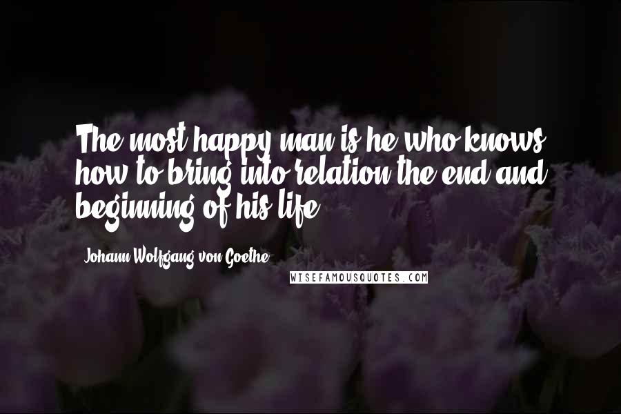Johann Wolfgang Von Goethe Quotes: The most happy man is he who knows how to bring into relation the end and beginning of his life.