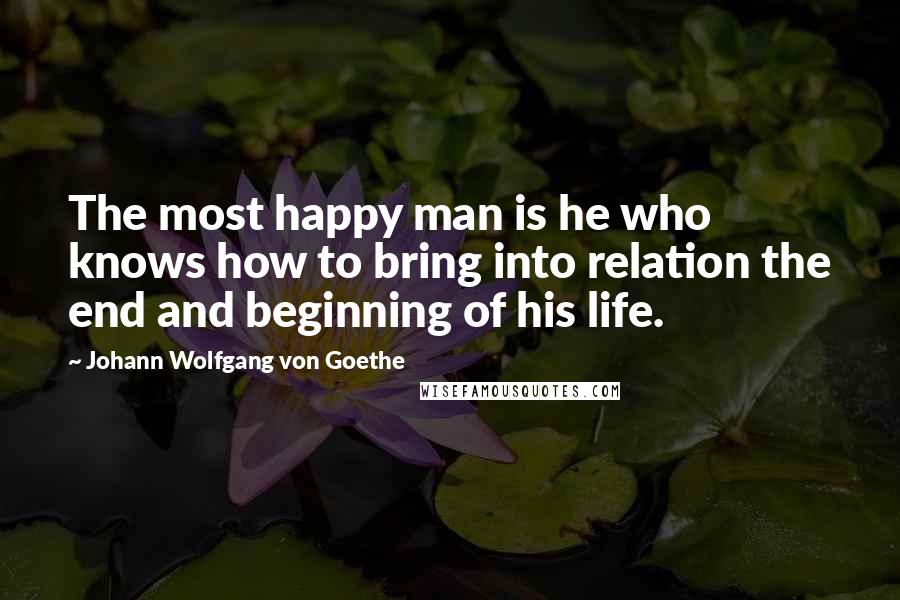 Johann Wolfgang Von Goethe Quotes: The most happy man is he who knows how to bring into relation the end and beginning of his life.
