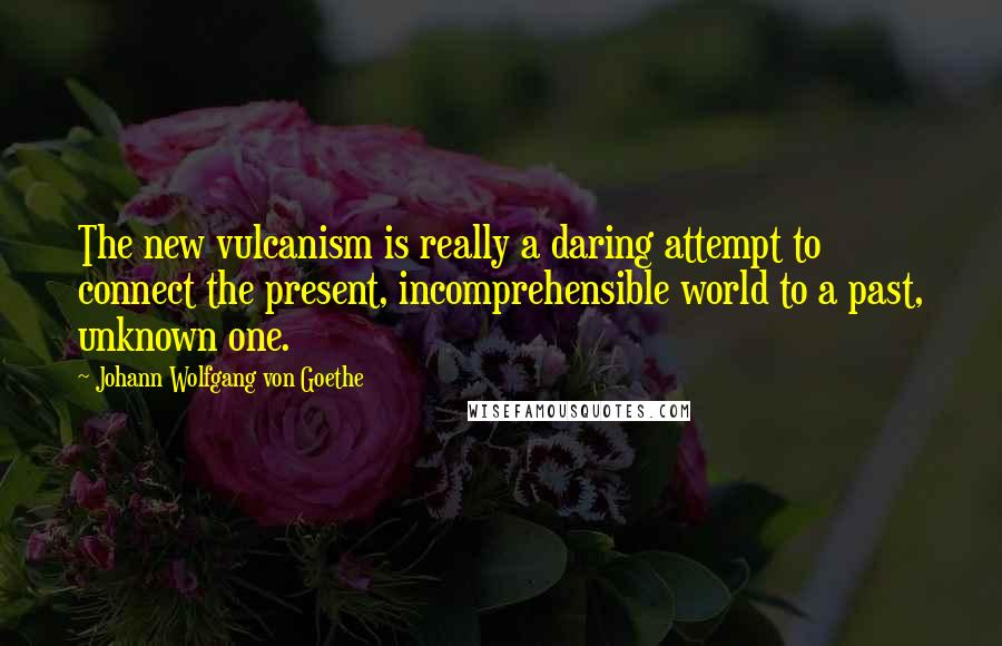Johann Wolfgang Von Goethe Quotes: The new vulcanism is really a daring attempt to connect the present, incomprehensible world to a past, unknown one.