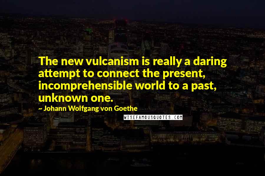 Johann Wolfgang Von Goethe Quotes: The new vulcanism is really a daring attempt to connect the present, incomprehensible world to a past, unknown one.