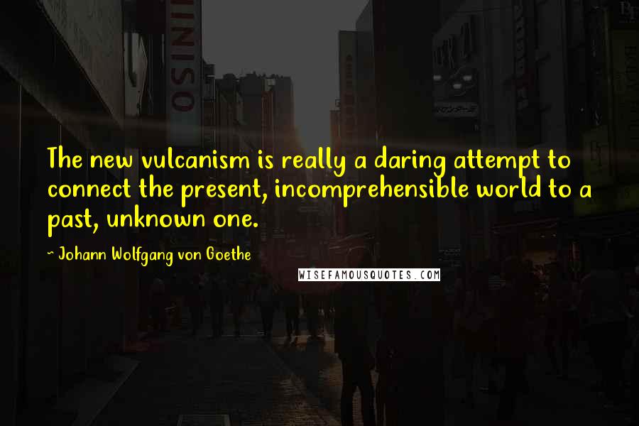 Johann Wolfgang Von Goethe Quotes: The new vulcanism is really a daring attempt to connect the present, incomprehensible world to a past, unknown one.