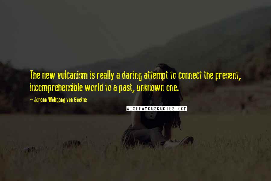 Johann Wolfgang Von Goethe Quotes: The new vulcanism is really a daring attempt to connect the present, incomprehensible world to a past, unknown one.