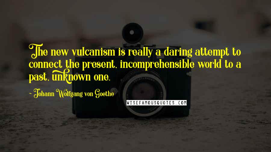 Johann Wolfgang Von Goethe Quotes: The new vulcanism is really a daring attempt to connect the present, incomprehensible world to a past, unknown one.