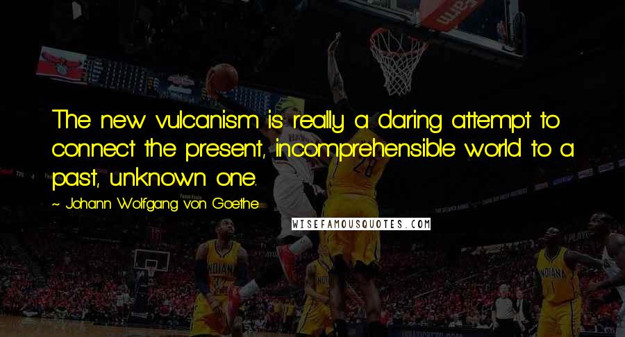 Johann Wolfgang Von Goethe Quotes: The new vulcanism is really a daring attempt to connect the present, incomprehensible world to a past, unknown one.