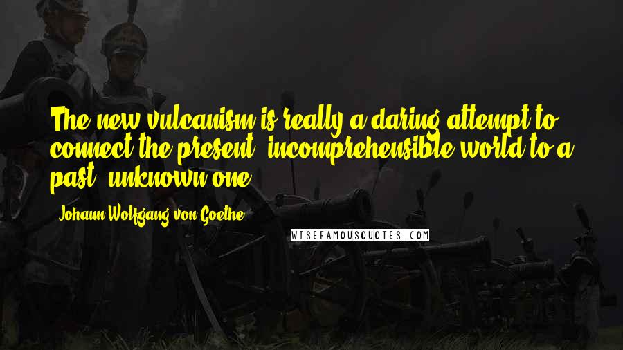 Johann Wolfgang Von Goethe Quotes: The new vulcanism is really a daring attempt to connect the present, incomprehensible world to a past, unknown one.