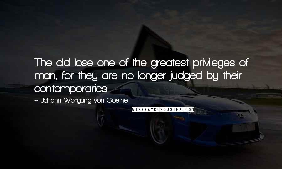 Johann Wolfgang Von Goethe Quotes: The old lose one of the greatest privileges of man, for they are no longer judged by their contemporaries.