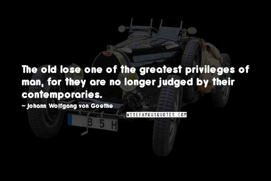 Johann Wolfgang Von Goethe Quotes: The old lose one of the greatest privileges of man, for they are no longer judged by their contemporaries.