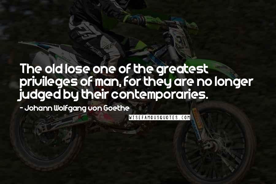 Johann Wolfgang Von Goethe Quotes: The old lose one of the greatest privileges of man, for they are no longer judged by their contemporaries.