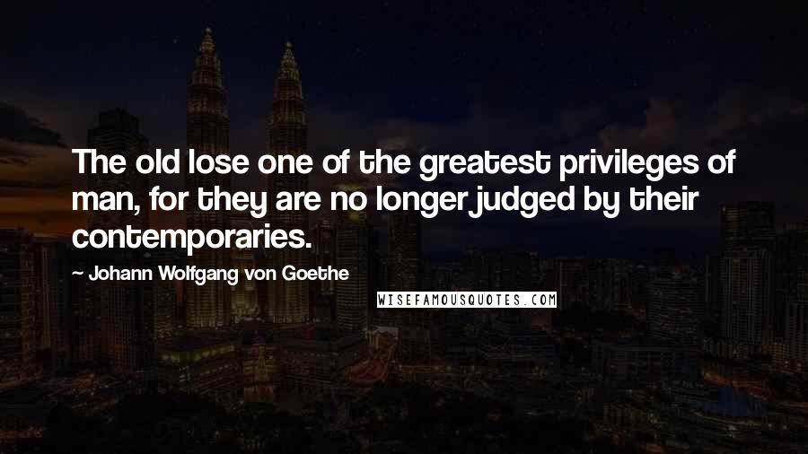 Johann Wolfgang Von Goethe Quotes: The old lose one of the greatest privileges of man, for they are no longer judged by their contemporaries.