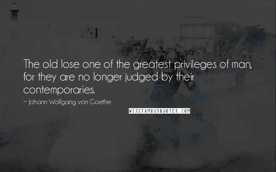 Johann Wolfgang Von Goethe Quotes: The old lose one of the greatest privileges of man, for they are no longer judged by their contemporaries.