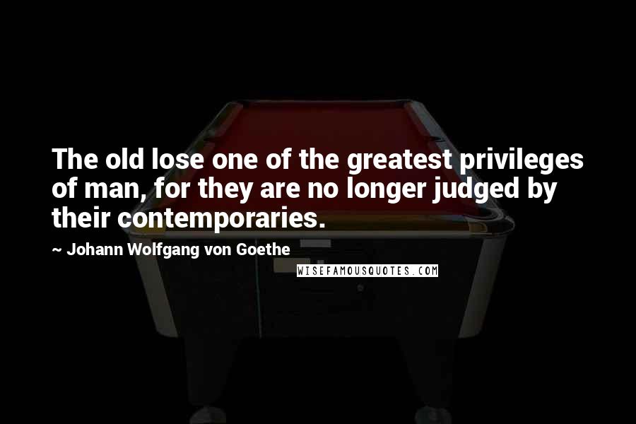 Johann Wolfgang Von Goethe Quotes: The old lose one of the greatest privileges of man, for they are no longer judged by their contemporaries.