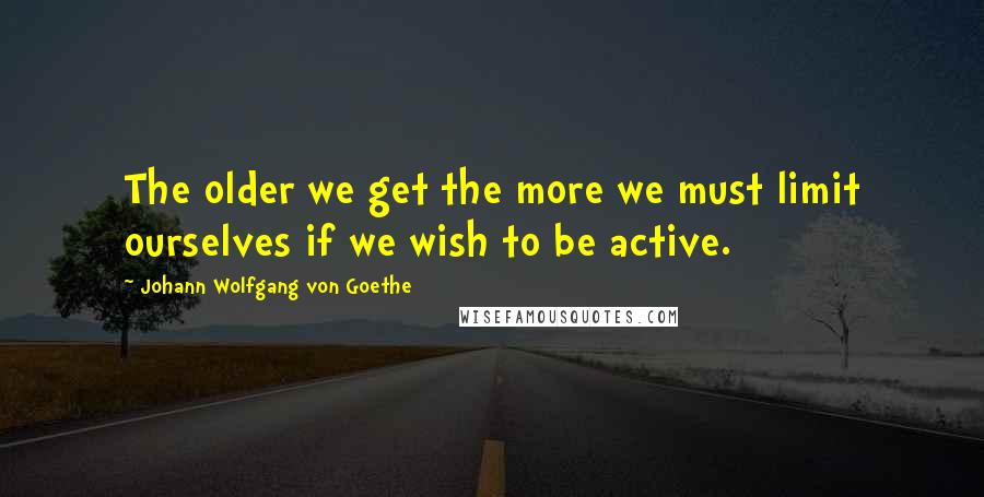 Johann Wolfgang Von Goethe Quotes: The older we get the more we must limit ourselves if we wish to be active.