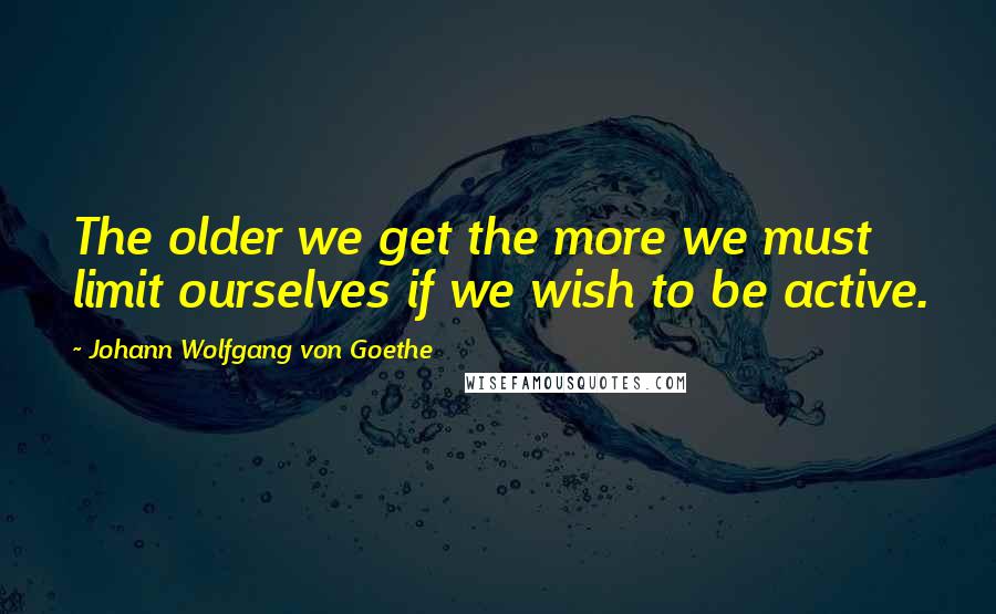 Johann Wolfgang Von Goethe Quotes: The older we get the more we must limit ourselves if we wish to be active.