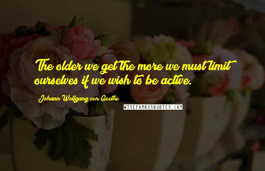 Johann Wolfgang Von Goethe Quotes: The older we get the more we must limit ourselves if we wish to be active.