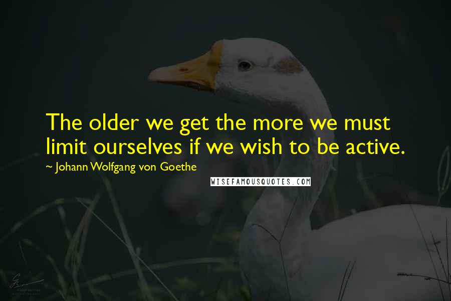 Johann Wolfgang Von Goethe Quotes: The older we get the more we must limit ourselves if we wish to be active.