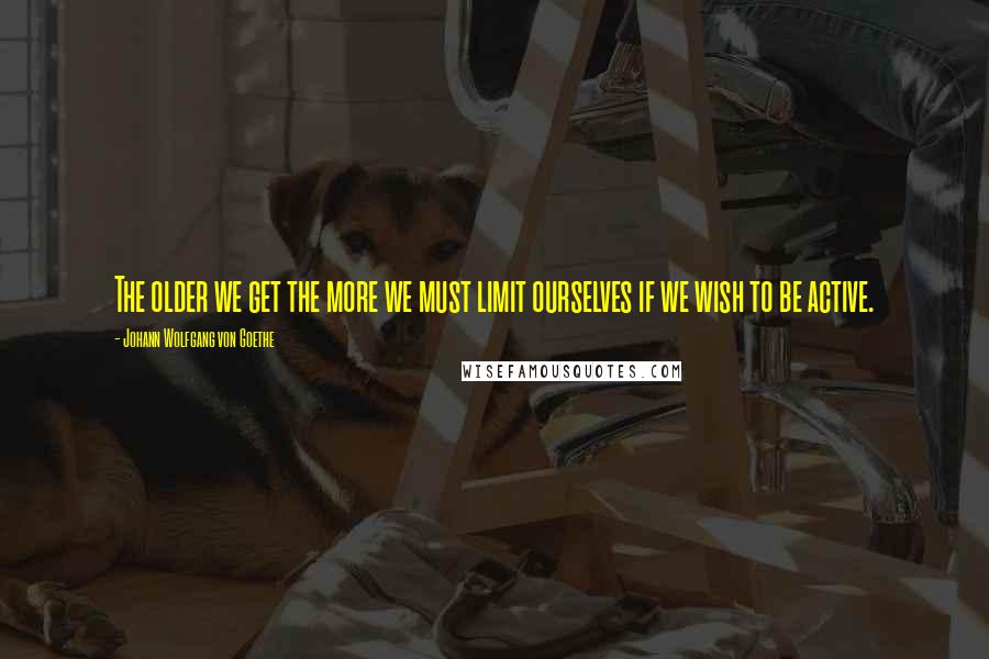 Johann Wolfgang Von Goethe Quotes: The older we get the more we must limit ourselves if we wish to be active.