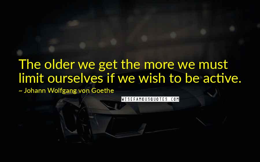 Johann Wolfgang Von Goethe Quotes: The older we get the more we must limit ourselves if we wish to be active.