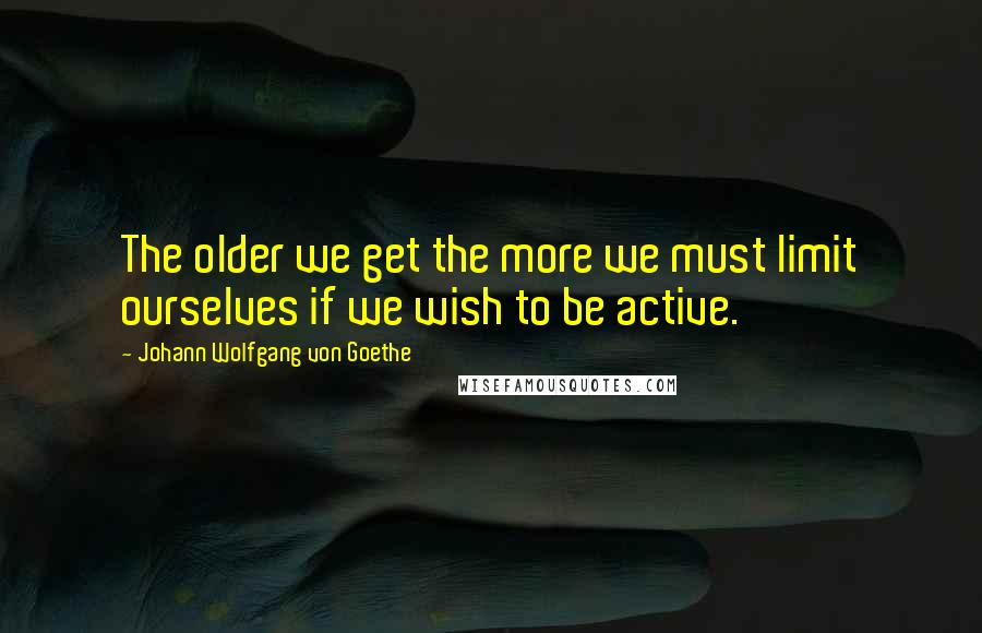 Johann Wolfgang Von Goethe Quotes: The older we get the more we must limit ourselves if we wish to be active.