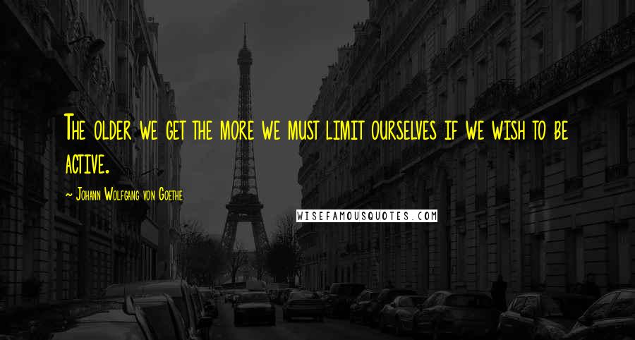 Johann Wolfgang Von Goethe Quotes: The older we get the more we must limit ourselves if we wish to be active.