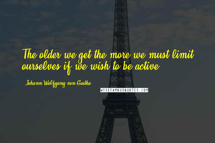 Johann Wolfgang Von Goethe Quotes: The older we get the more we must limit ourselves if we wish to be active.