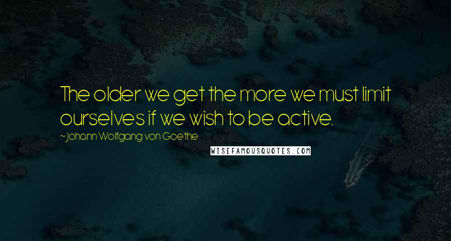 Johann Wolfgang Von Goethe Quotes: The older we get the more we must limit ourselves if we wish to be active.