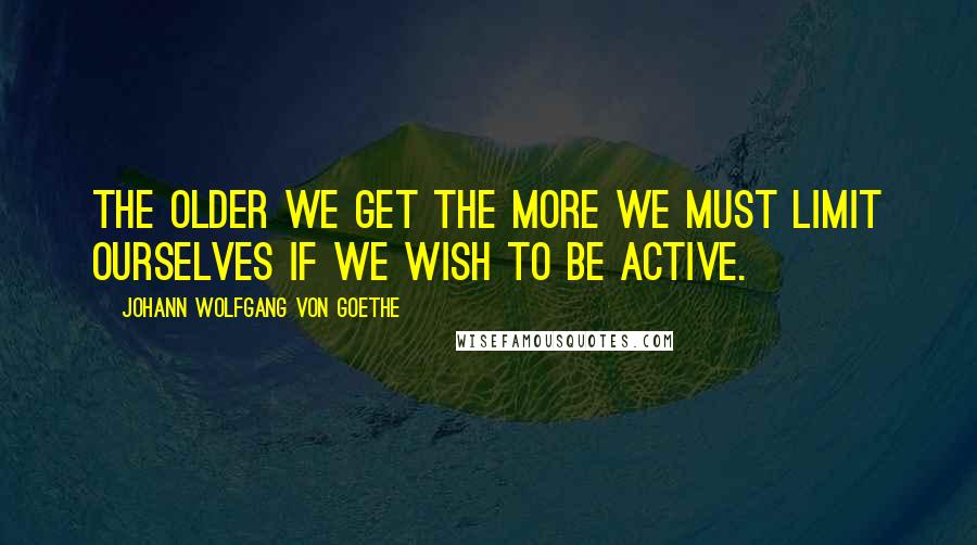Johann Wolfgang Von Goethe Quotes: The older we get the more we must limit ourselves if we wish to be active.