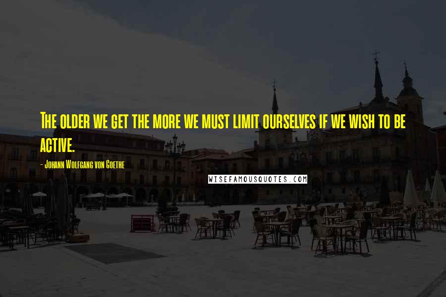 Johann Wolfgang Von Goethe Quotes: The older we get the more we must limit ourselves if we wish to be active.