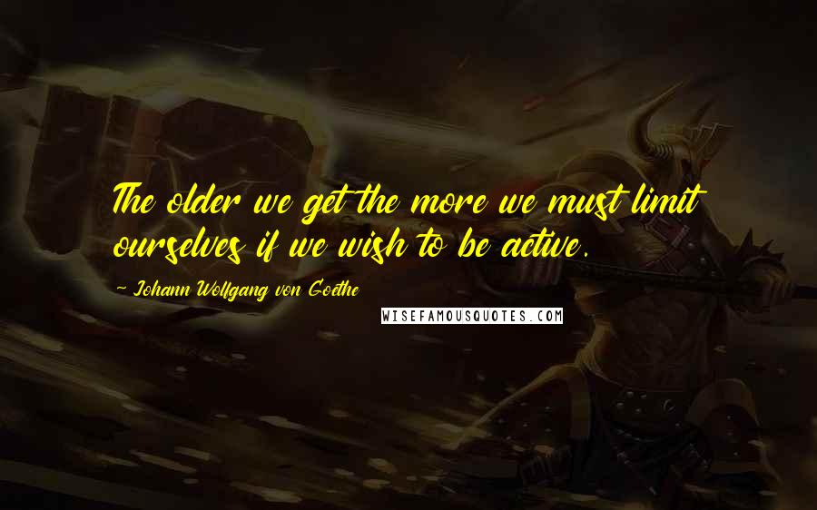 Johann Wolfgang Von Goethe Quotes: The older we get the more we must limit ourselves if we wish to be active.