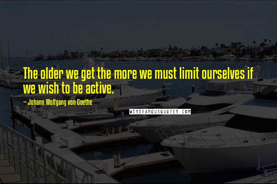Johann Wolfgang Von Goethe Quotes: The older we get the more we must limit ourselves if we wish to be active.