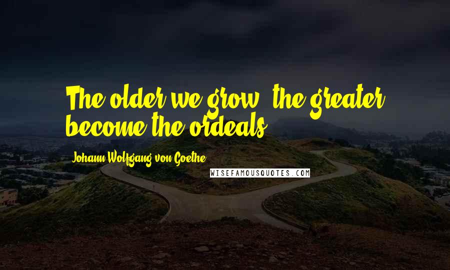 Johann Wolfgang Von Goethe Quotes: The older we grow, the greater become the ordeals.