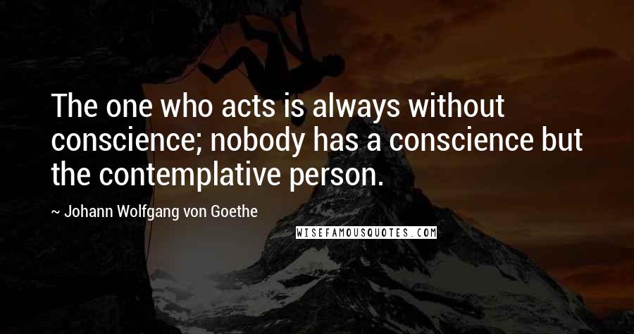 Johann Wolfgang Von Goethe Quotes: The one who acts is always without conscience; nobody has a conscience but the contemplative person.