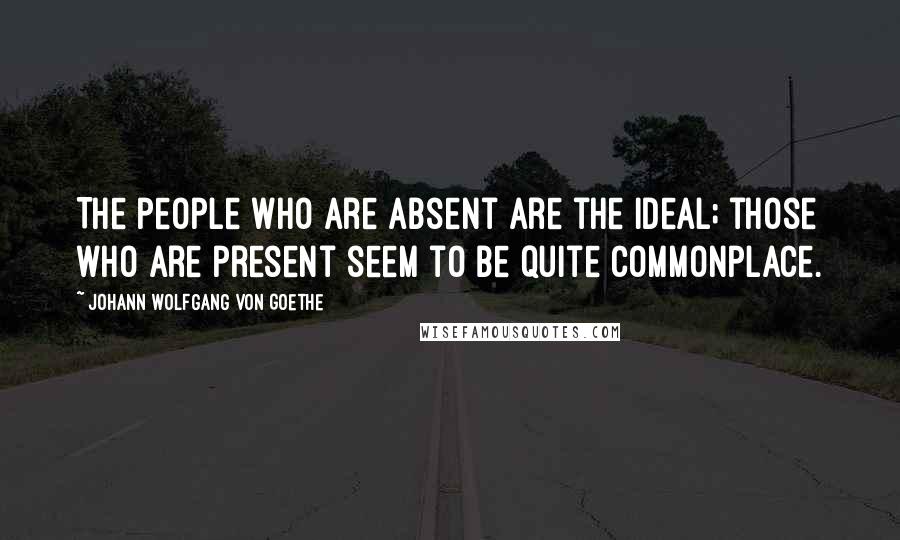 Johann Wolfgang Von Goethe Quotes: The people who are absent are the ideal; those who are present seem to be quite commonplace.