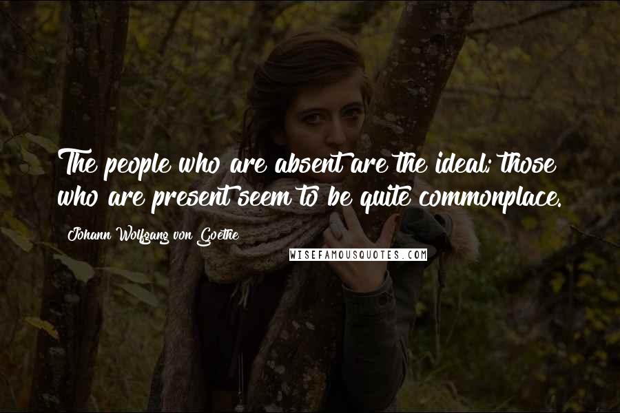 Johann Wolfgang Von Goethe Quotes: The people who are absent are the ideal; those who are present seem to be quite commonplace.