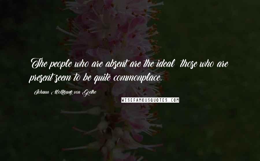 Johann Wolfgang Von Goethe Quotes: The people who are absent are the ideal; those who are present seem to be quite commonplace.