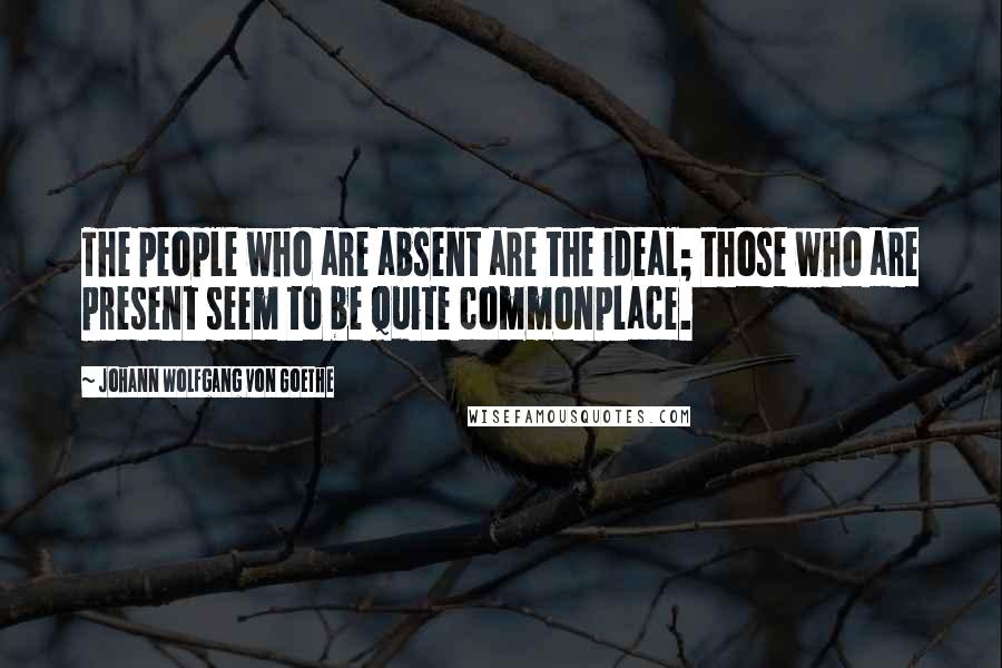 Johann Wolfgang Von Goethe Quotes: The people who are absent are the ideal; those who are present seem to be quite commonplace.