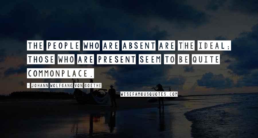 Johann Wolfgang Von Goethe Quotes: The people who are absent are the ideal; those who are present seem to be quite commonplace.