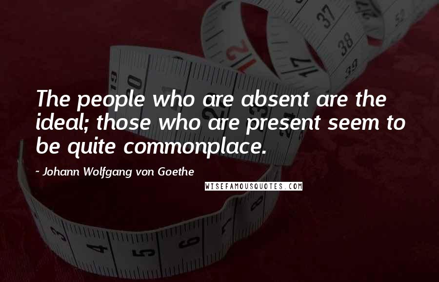 Johann Wolfgang Von Goethe Quotes: The people who are absent are the ideal; those who are present seem to be quite commonplace.