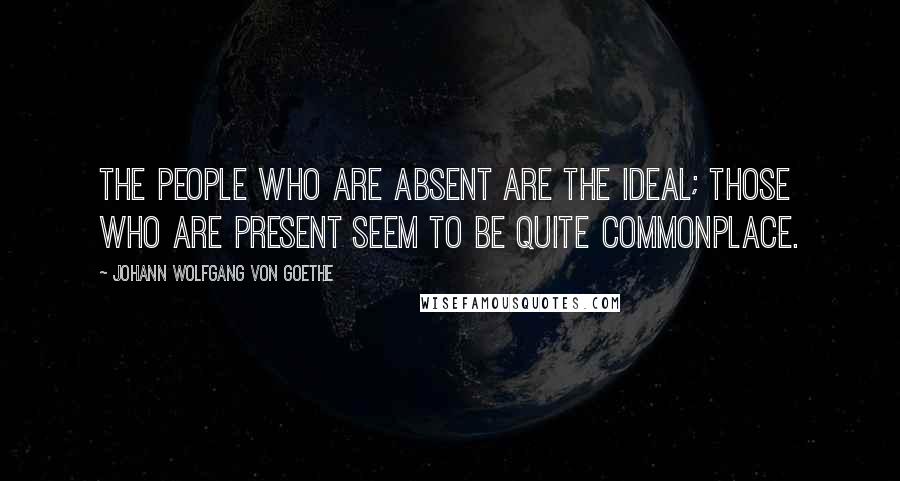 Johann Wolfgang Von Goethe Quotes: The people who are absent are the ideal; those who are present seem to be quite commonplace.