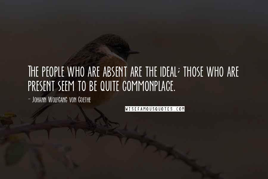 Johann Wolfgang Von Goethe Quotes: The people who are absent are the ideal; those who are present seem to be quite commonplace.