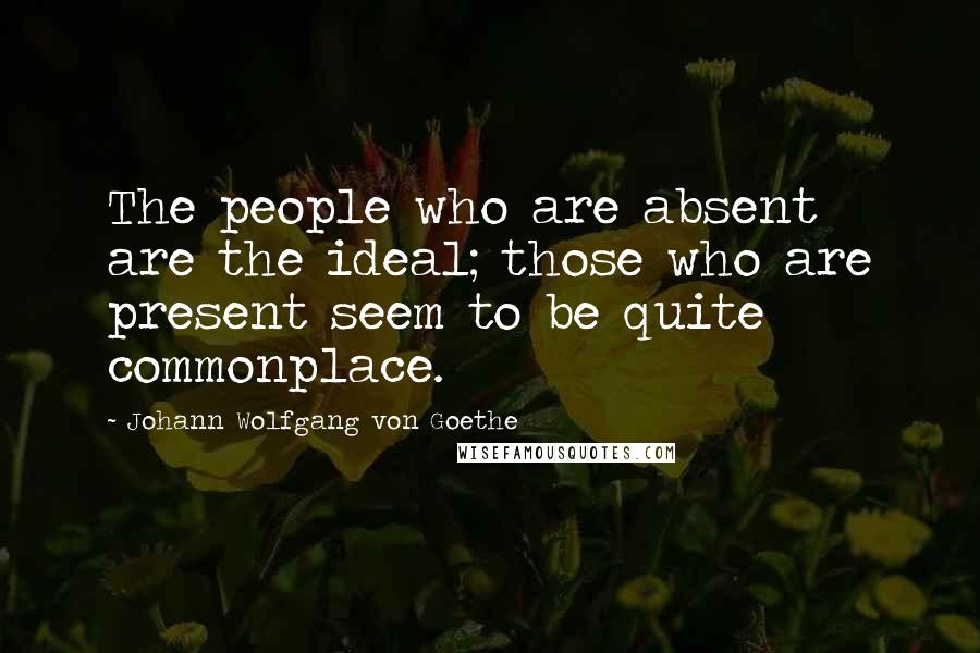Johann Wolfgang Von Goethe Quotes: The people who are absent are the ideal; those who are present seem to be quite commonplace.