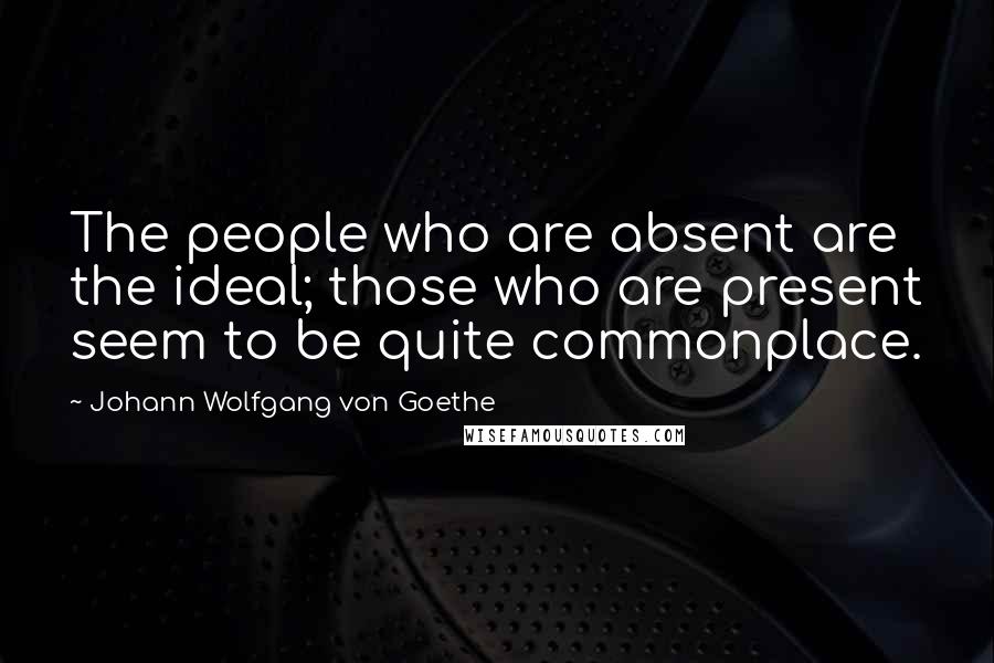 Johann Wolfgang Von Goethe Quotes: The people who are absent are the ideal; those who are present seem to be quite commonplace.