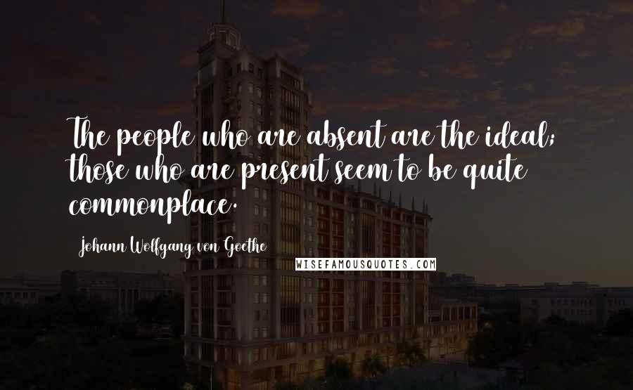 Johann Wolfgang Von Goethe Quotes: The people who are absent are the ideal; those who are present seem to be quite commonplace.