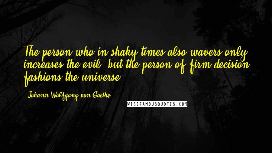 Johann Wolfgang Von Goethe Quotes: The person who in shaky times also wavers only increases the evil, but the person of firm decision fashions the universe.