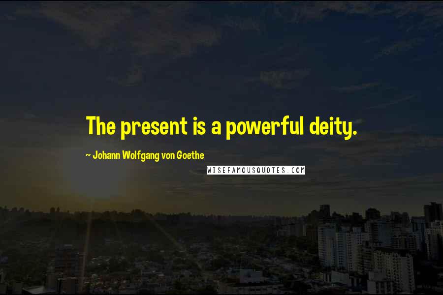 Johann Wolfgang Von Goethe Quotes: The present is a powerful deity.