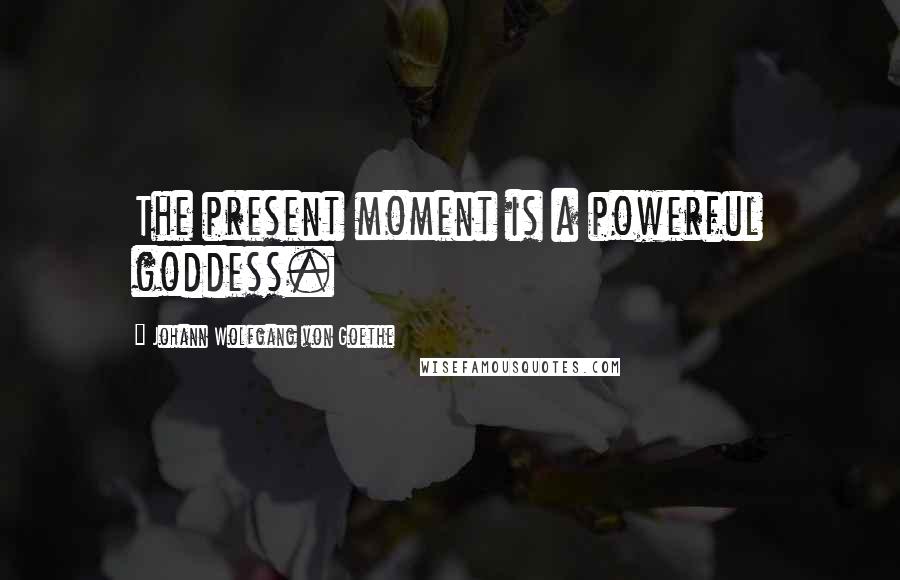 Johann Wolfgang Von Goethe Quotes: The present moment is a powerful goddess.