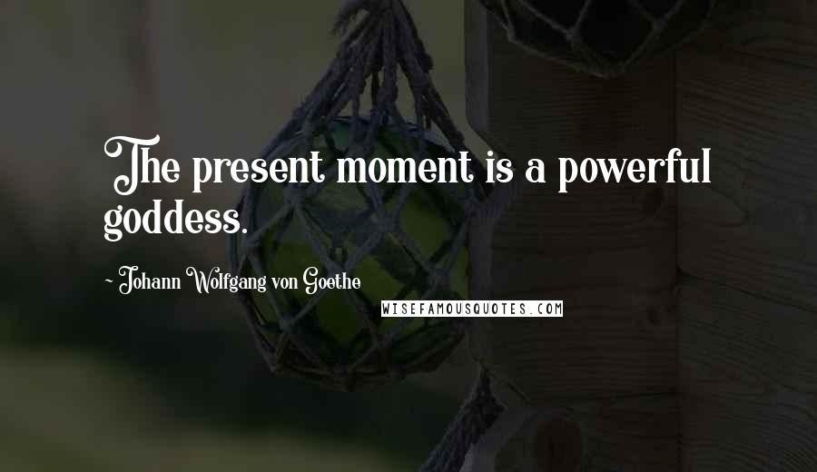 Johann Wolfgang Von Goethe Quotes: The present moment is a powerful goddess.