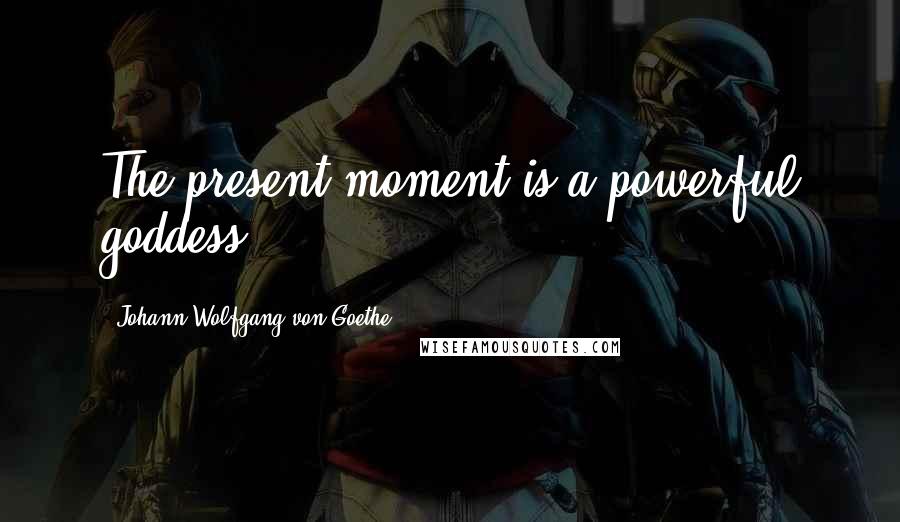 Johann Wolfgang Von Goethe Quotes: The present moment is a powerful goddess.