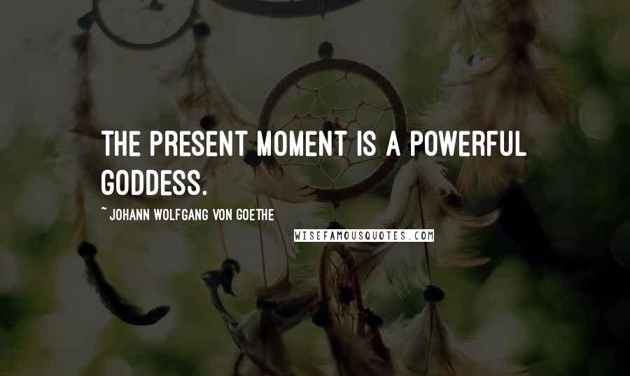 Johann Wolfgang Von Goethe Quotes: The present moment is a powerful goddess.