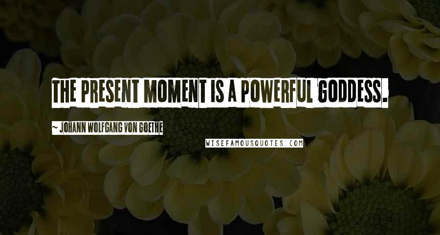 Johann Wolfgang Von Goethe Quotes: The present moment is a powerful goddess.